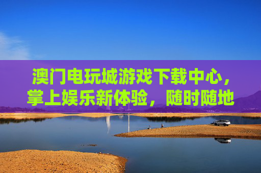 澳门电玩城游戏下载中心，掌上娱乐新体验，随时随地畅玩经典与潮流，澳门电玩城下载中心，掌上娱乐新体验，随时随地畅玩经典潮流