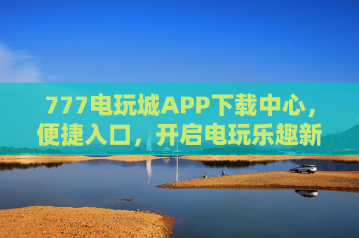 777电玩城APP下载中心，便捷入口，开启电玩乐趣新体验，777电玩城APP下载中心，便捷入口，开启电玩乐趣新体验