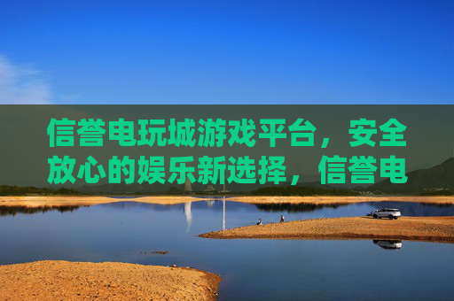 信誉电玩城游戏平台，安全放心的娱乐新选择，信誉电玩城，安全放心的娱乐新选择