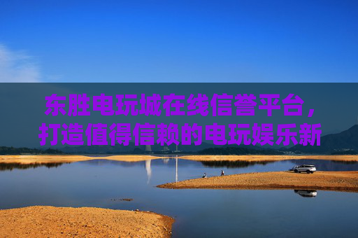 东胜电玩城在线信誉平台，打造值得信赖的电玩娱乐新体验，东胜电玩城在线信誉平台，值得信赖的电玩娱乐新体验