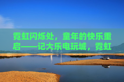 霓虹闪烁处,童年的快乐重启——记大乐电玩城,霓虹闪烁,童年快乐重启——记大乐电玩城 霓虹闪烁处,童年的快乐重启——记大乐电玩城,霓虹闪烁,童年快乐重启——记大乐电玩城