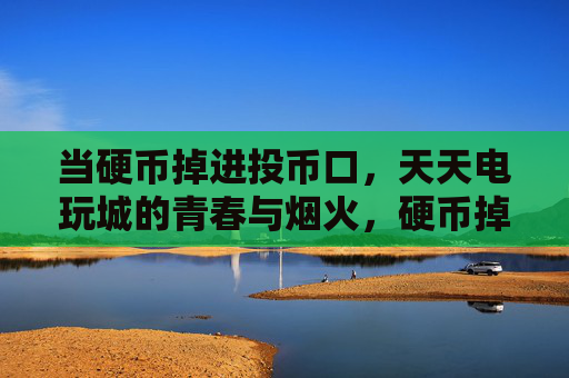 当硬币掉进投币口,天天电玩城的青春与烟火,硬币掉进投币口,电玩城的青春烟火 当硬币掉进投币口,天天电玩城的青春与烟火,硬币掉进投币口,电玩城的青春烟火