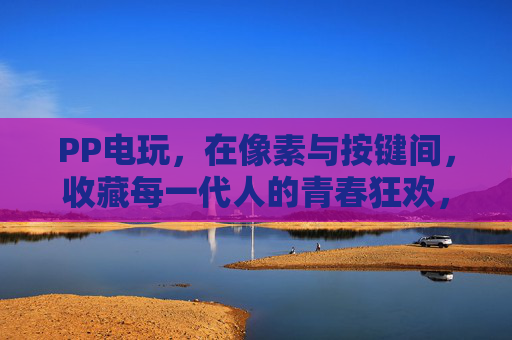 PP电玩，在像素与按键间，收藏每一代人的青春狂欢，PP电玩，收藏像素按键间的青春狂欢