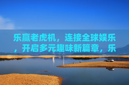 乐赢老虎机，连接全球娱乐，开启多元趣味新篇章，乐赢老虎机，连接全球娱乐，开启多元趣味新篇章