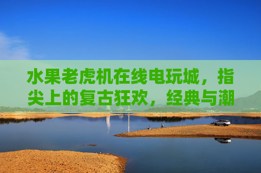 水果老虎机在线电玩城,指尖上的复古狂欢,经典与潮流的碰撞,水果老虎机指尖电玩城,复古狂欢,经典潮流碰撞 水果老虎机在线电玩城,指尖上的复古狂欢,经典与潮流的碰撞,水果老虎机指尖电玩城,复古狂欢,经典潮流碰撞