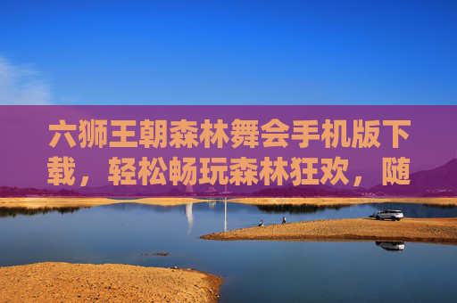六狮王朝森林舞会手机版下载，轻松畅玩森林狂欢，随时随地开启趣味之旅，六狮王朝森林舞会手机版下载，轻松畅玩，随时随地趣味之旅