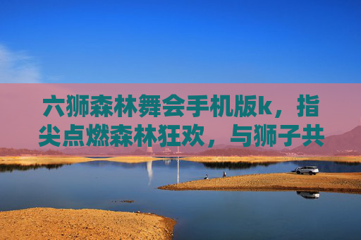 六狮森林舞会手机版k，指尖点燃森林狂欢，与狮子共舞狂欢夜，六狮森林舞会手机版，指尖点燃狂欢夜