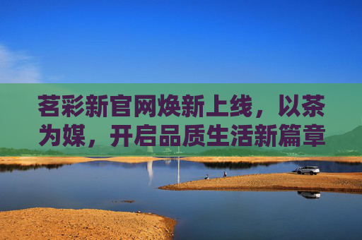 茗彩新官网焕新上线，以茶为媒，开启品质生活新篇章，茗彩新官网焕新上线，以茶为媒，启品质生活新篇