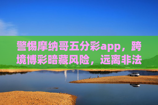 警惕摩纳哥五分彩app，跨境博彩暗藏风险，远离非法赌博陷阱，警惕摩纳哥五分彩app，跨境博彩暗藏非法陷阱
