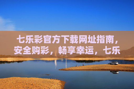 七乐彩官方下载网址指南，安全购彩，畅享幸运，七乐彩官方下载指南，安全购彩，畅享幸运