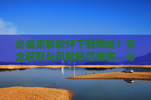 必威足彩软件下载网址？安全获取与风险防范指南，必威足彩软件下载，安全获取与风险防范指南
