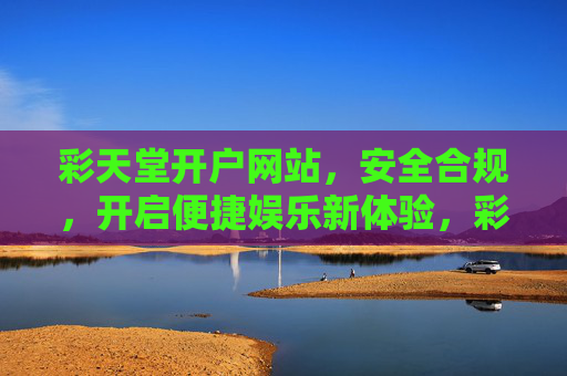 彩天堂开户网站，安全合规，开启便捷娱乐新体验，彩天堂开户，安全合规，便捷娱乐新体验