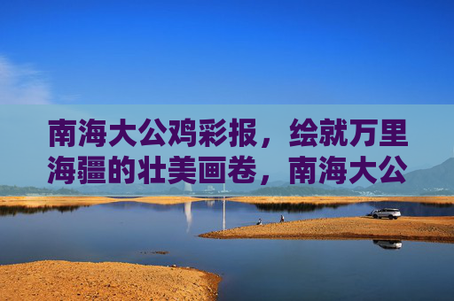 南海大公鸡彩报，绘就万里海疆的壮美画卷，南海大公鸡彩绘万里海疆壮美画卷