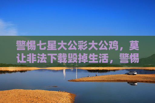 警惕七星大公彩大公鸡，莫让非法下载毁掉生活，警惕七星大公彩大公鸡与非法下载，莫让它们毁掉生活