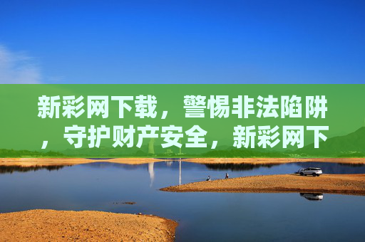 新彩网下载，警惕非法陷阱，守护财产安全，新彩网下载警惕非法陷阱，守护财产安全
