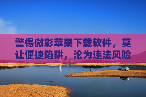 警惕微彩苹果下载软件，莫让便捷陷阱，沦为违法风险，警惕微彩苹果下载软件，莫让便捷陷阱沦为违法风险