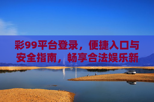 彩99平台登录，便捷入口与安全指南，畅享合法娱乐新体验，彩99平台登录，便捷入口与安全指南，畅享合法娱乐新体验