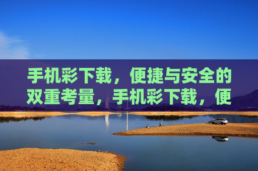 手机彩下载，便捷与安全的双重考量，手机彩下载，便捷与安全的双重考量