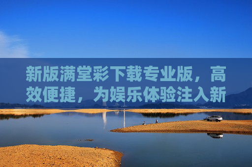 新版满堂彩下载专业版，高效便捷，为娱乐体验注入新活力，新版满堂彩专业版，高效便捷，娱乐体验焕新活力
