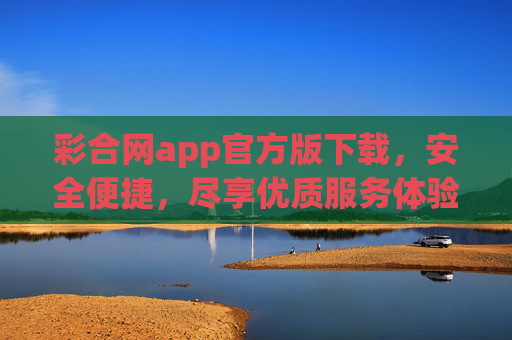 彩合网app官方版下载，安全便捷，尽享优质服务体验，彩合网app官方版下载，安全便捷，尽享优质服务体验