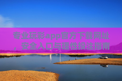 专业玩彩app官方下载网址，安全入口与理性投注指南，专业玩彩app官方下载网址，安全入口与理性投注指南
