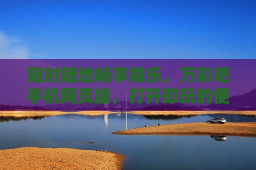 随时随地畅享娱乐，万彩吧手机网页版，打开即玩的便捷新体验，万彩吧手机网页版，随时随地畅享娱乐，打开即玩便捷新体验