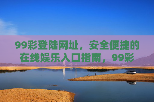 99彩登陆网址，安全便捷的在线娱乐入口指南，99彩登陆网址，安全便捷的在线娱乐入口指南