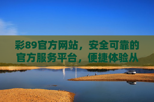 彩89官方网站，安全可靠的官方服务平台，便捷体验从这里开始，彩89官方网站，安全可靠，便捷体验从这里开始