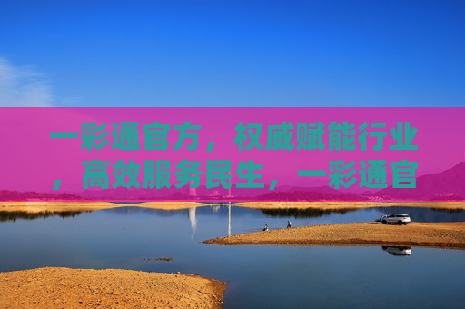 一彩通官方，权威赋能行业，高效服务民生，一彩通官方，权威赋能行业，高效服务民生