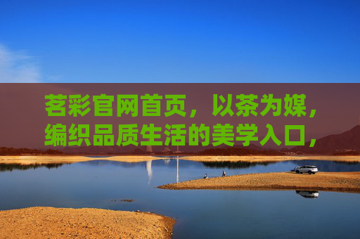 茗彩官网首页，以茶为媒，编织品质生活的美学入口，茗彩，以茶为媒，品质生活的美学入口