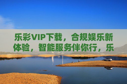 乐彩VIP下载，合规娱乐新体验，智能服务伴你行，乐彩VIP下载，合规智能伴行，娱乐新体验