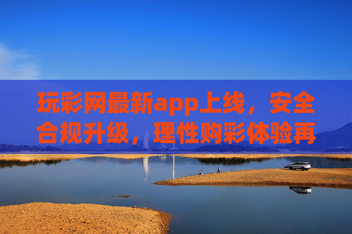 玩彩网最新app上线，安全合规升级，理性购彩体验再升级，玩彩网最新app上线，安全合规与理性购彩体验双升级
