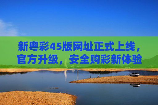 新粤彩45版网址正式上线，官方升级，安全购彩新体验，新粤彩45版网址正式上线 官方升级打造安全购彩新体验