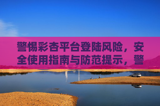 警惕彩杏平台登陆风险，安全使用指南与防范提示，警惕彩杏平台登陆风险，安全使用与防范指南