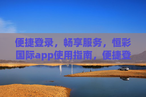 便捷登录，畅享服务，恒彩国际app使用指南，便捷登录，畅享服务，恒彩国际app使用指南