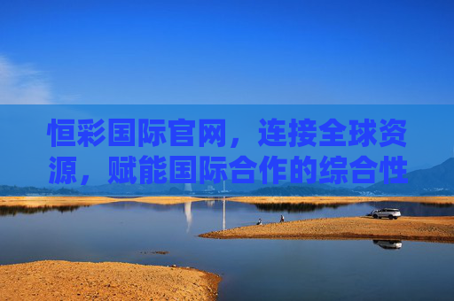 恒彩国际官网，连接全球资源，赋能国际合作的综合性服务平台，恒彩国际官网，连接全球资源，赋能国际合作的综合服务平台