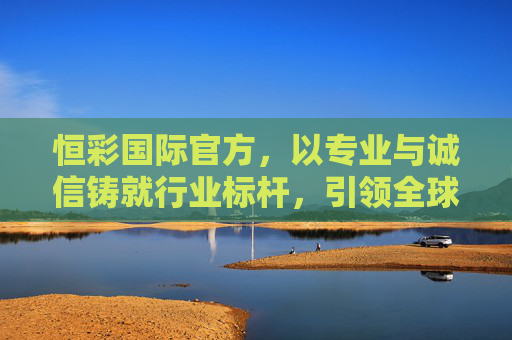 恒彩国际官方，以专业与诚信铸就行业标杆，引领全球服务新高度，恒彩国际，专业诚信铸就行业标杆，引领全球服务新高度