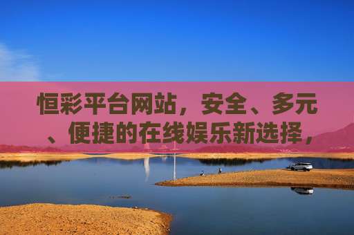 恒彩平台网站，安全、多元、便捷的在线娱乐新选择，恒彩平台，安全多元便捷的在线娱乐新选择