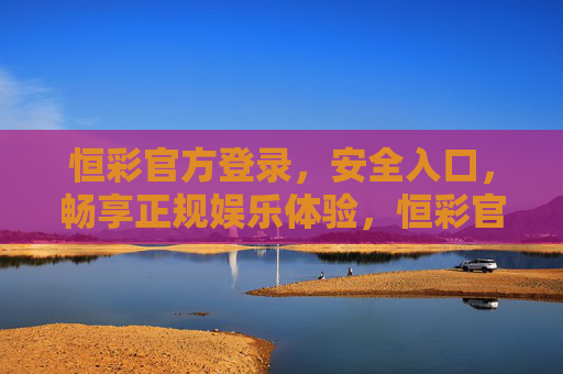 恒彩官方登录，安全入口，畅享正规娱乐体验，恒彩官方登录入口，安全畅享正规娱乐