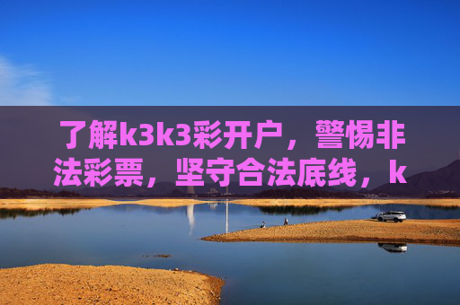 了解k3k3彩开户，警惕非法彩票，坚守合法底线，k3k3彩开户，警惕非法，坚守合法底线