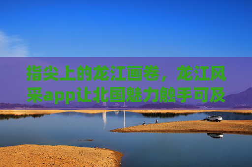 指尖上的龙江画卷，龙江风采app让北国魅力触手可及，龙江风采app，指尖上的北国画卷，魅力触手可及