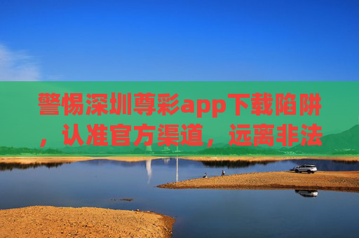 警惕深圳尊彩app下载陷阱，认准官方渠道，远离非法彩票，警惕深圳尊彩app下载陷阱，认准官方渠道远离非法彩票