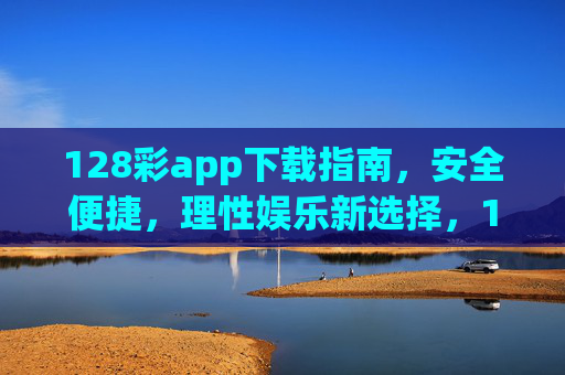 128彩app下载指南，安全便捷，理性娱乐新选择，128彩app下载指南，安全便捷，理性娱乐新选择