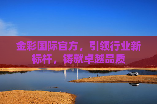 金彩国际官方,引领行业新标杆,铸就卓越品质 金彩国际官方,引领行业新标杆,铸就卓越品质