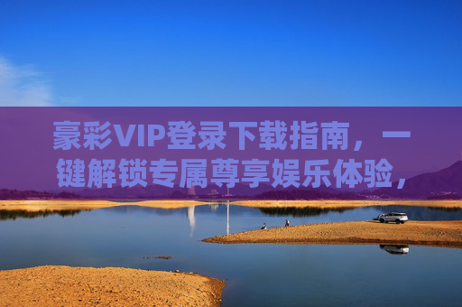 豪彩VIP登录下载指南，一键解锁专属尊享娱乐体验，豪彩VIP登录下载指南，一键解锁专属尊享娱乐体验