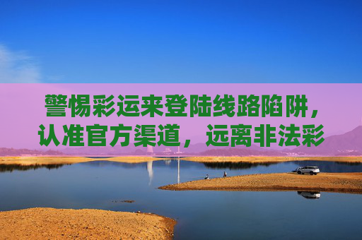 警惕彩运来登陆线路陷阱，认准官方渠道，远离非法彩票，警惕彩运来彩票陷阱，认准官方渠道远离非法