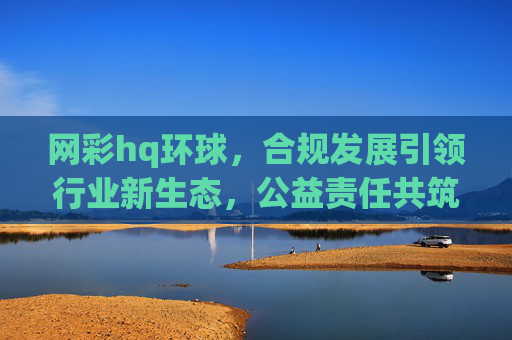 网彩hq环球，合规发展引领行业新生态，公益责任共筑健康未来，网彩环球，合规引领行业新生态，公益共筑健康未来