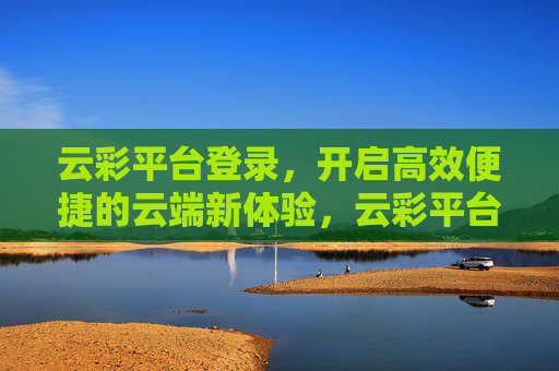 云彩平台登录，开启高效便捷的云端新体验，云彩平台登录，开启高效便捷云端新体验