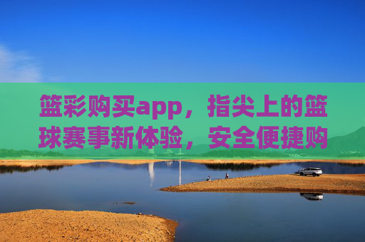 篮彩购买app，指尖上的篮球赛事新体验，安全便捷购彩全攻略，指尖上的篮彩app，安全便捷购彩全攻略