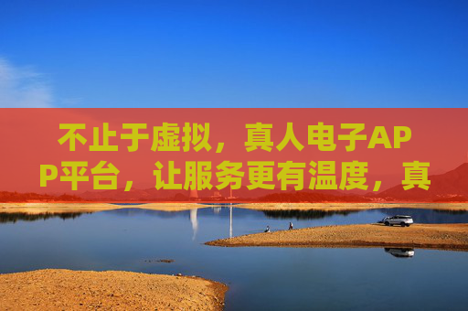 不止于虚拟，真人电子APP平台，让服务更有温度，真人APP，不止虚拟，服务有温度